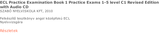 ECL Practice Examination Book 1 Practice Exams 1-5 level C1 Revised Edition  with Audio CD SZABÓ NYELVISKOLA KFT, 2010  Felkészítő tesztkönyv angol középfokú ECL  Nyelvvizsgára  Részletek