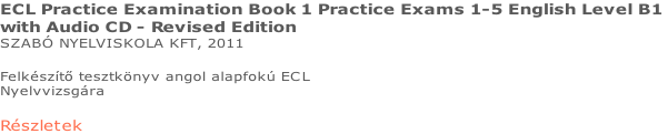 ECL Practice Examination Book 1 Practice Exams 1-5 English Level B1  with Audio CD - Revised Edition SZABÓ NYELVISKOLA KFT, 2011  Felkészítő tesztkönyv angol alapfokú ECL  Nyelvvizsgára  Részletek